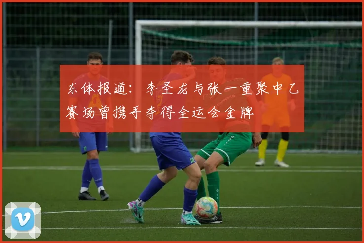 东体报道：李圣龙与张一重聚中乙赛场曾携手夺得全运会金牌