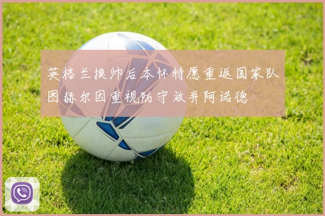 英格兰换帅后本怀特愿重返国家队图赫尔因重视防守放弃阿诺德