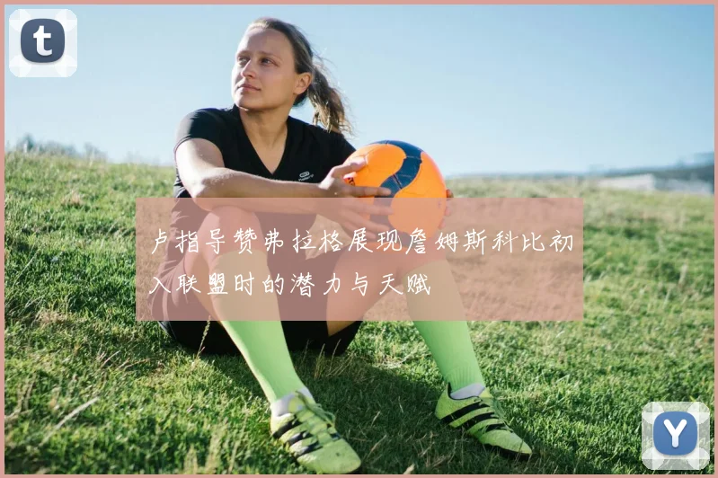 卢指导赞弗拉格展现詹姆斯科比初入联盟时的潜力与天赋