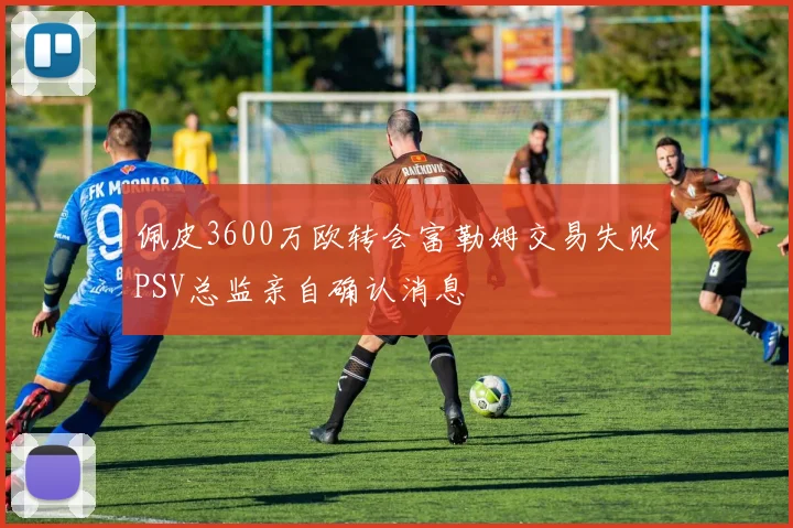 佩皮3600万欧转会富勒姆交易失败PSV总监亲自确认消息