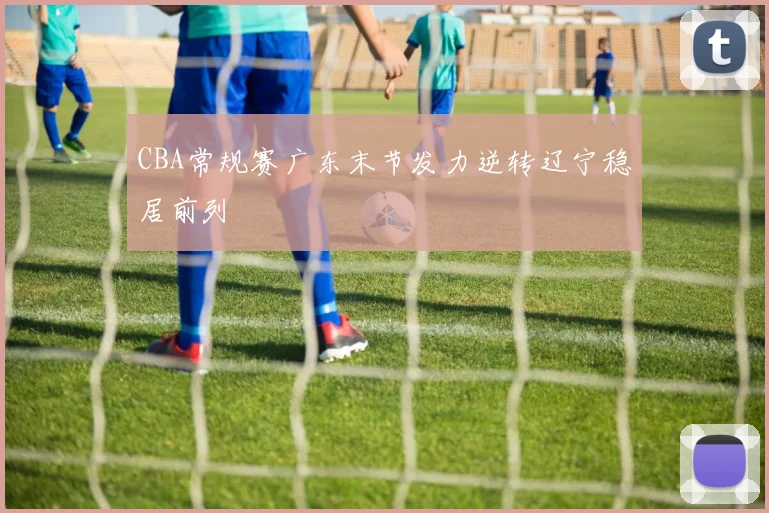 CBA常规赛广东末节发力逆转辽宁稳居前列