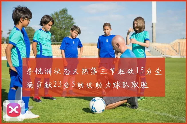 李悦洲状态火热第三节狂砍15分全场贡献23分5助攻助力球队取胜