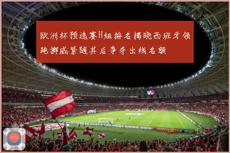 欧洲杯预选赛H组排名揭晓西班牙领跑挪威紧随其后争夺出线名额
