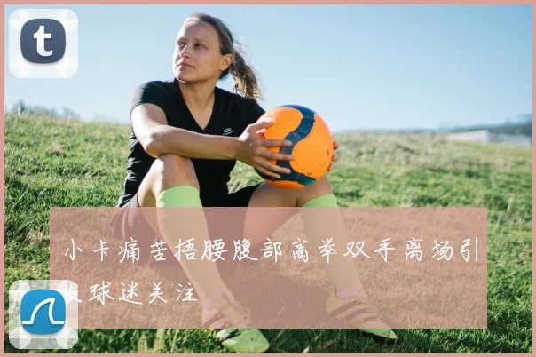 小卡痛苦捂腰腹部高举双手离场引发球迷关注