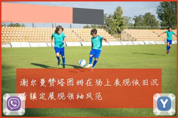 谢尔曼赞塔图姆在场上表现依旧沉着镇定展现领袖风范
