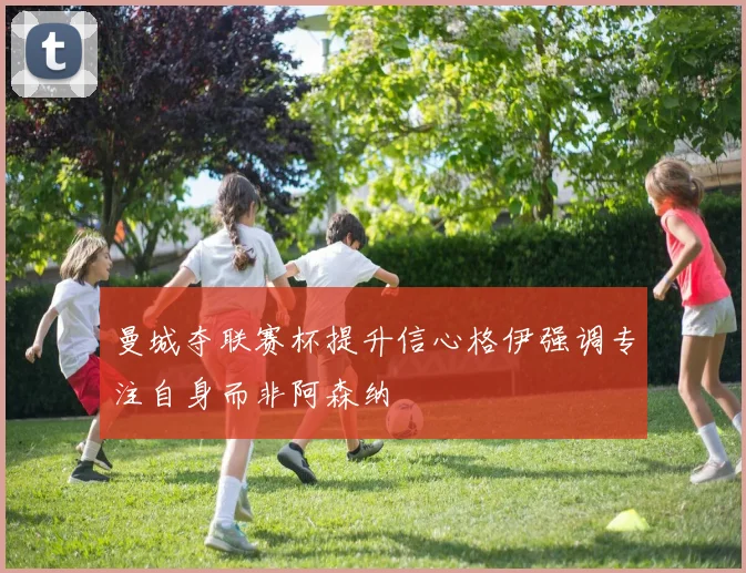 曼城夺联赛杯提升信心格伊强调专注自身而非阿森纳