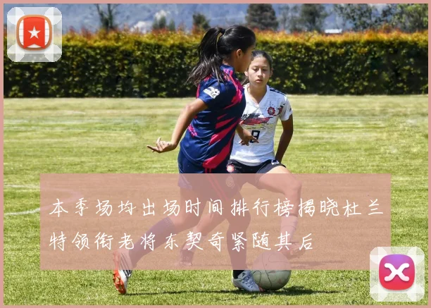 本季场均出场时间排行榜揭晓杜兰特领衔老将东契奇紧随其后