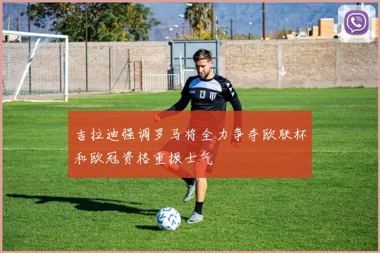 吉拉迪强调罗马将全力争夺欧联杯和欧冠资格重振士气
