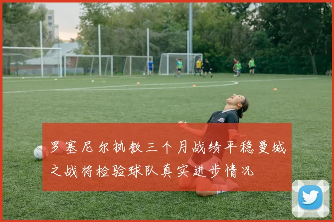 罗塞尼尔执教三个月战绩平稳曼城之战将检验球队真实进步情况