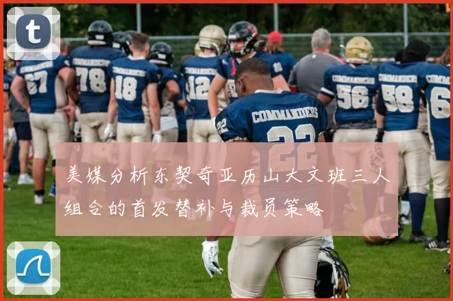 美媒分析东契奇亚历山大文班三人组合的首发替补与裁员策略