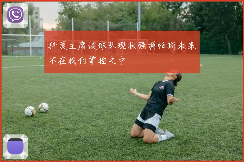 科莫主席谈球队现状强调帕斯未来不在我们掌控之中