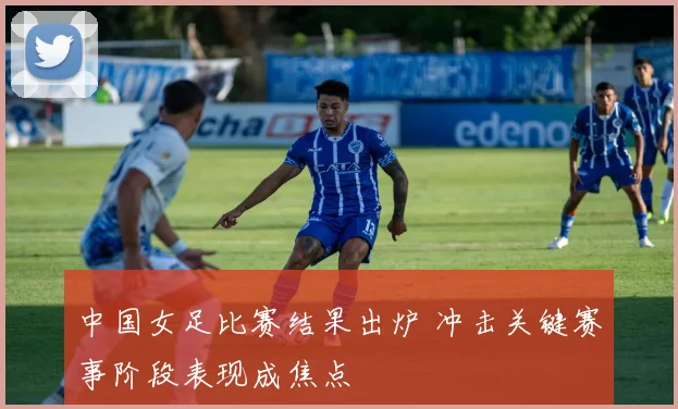 中国女足比赛结果出炉 冲击关键赛事阶段表现成焦点