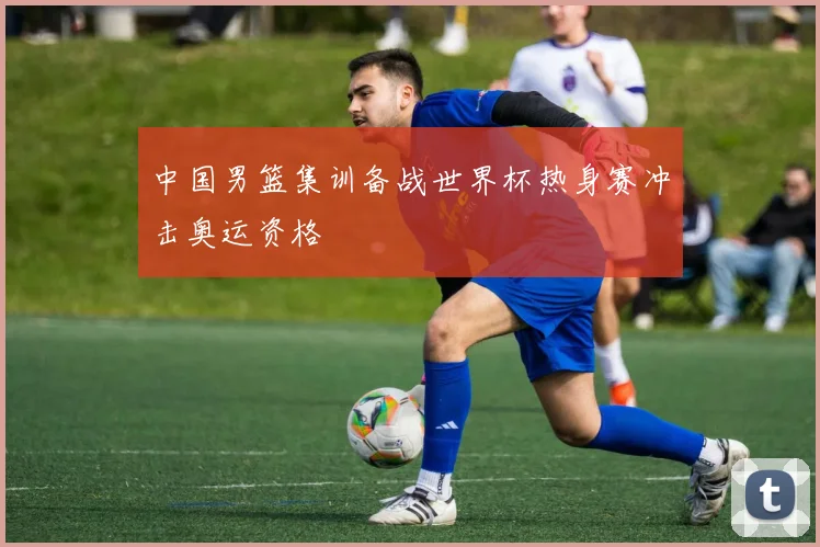 中国男篮集训备战世界杯热身赛冲击奥运资格