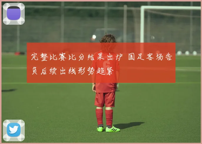 完整比赛比分结果出炉 国足客场告负后续出线形势趋紧