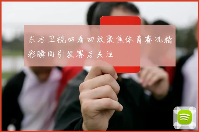 东方卫视回看回放聚焦体育赛况精彩瞬间引发赛后关注