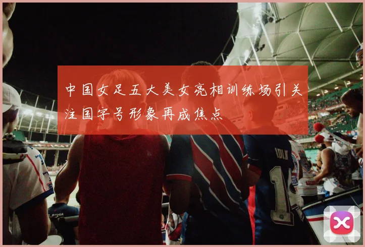 中国女足五大美女亮相训练场引关注国字号形象再成焦点
