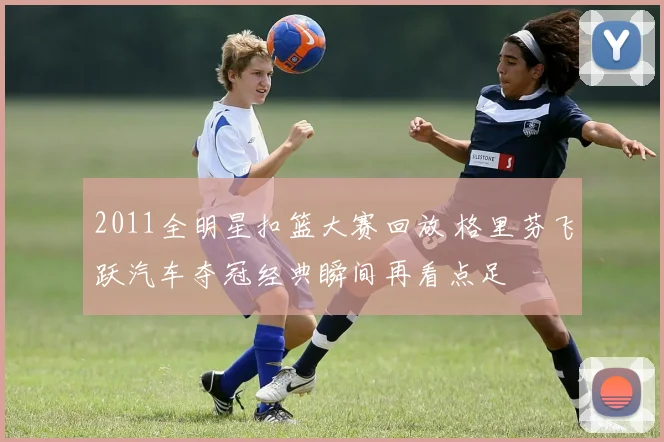 2011全明星扣篮大赛回放 格里芬飞跃汽车夺冠经典瞬间再看点足