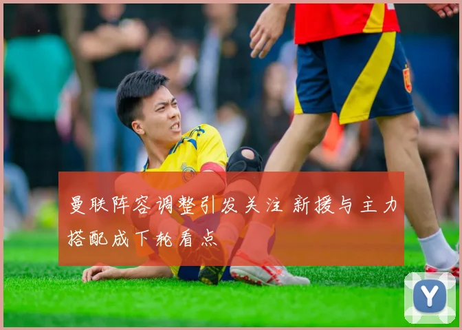 曼联阵容调整引发关注 新援与主力搭配成下轮看点