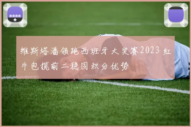 维斯塔潘领跑西班牙大奖赛2023 红牛包揽前二稳固积分优势