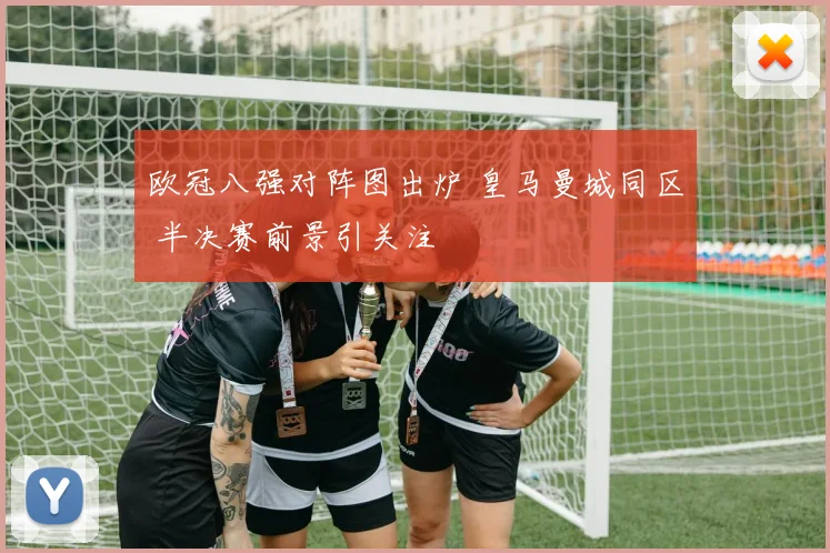 欧冠八强对阵图出炉 皇马曼城同区 半决赛前景引关注