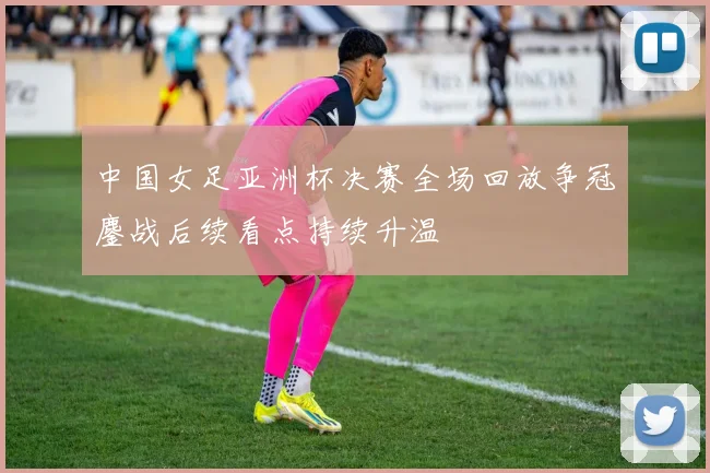 中国女足亚洲杯决赛全场回放争冠鏖战后续看点持续升温