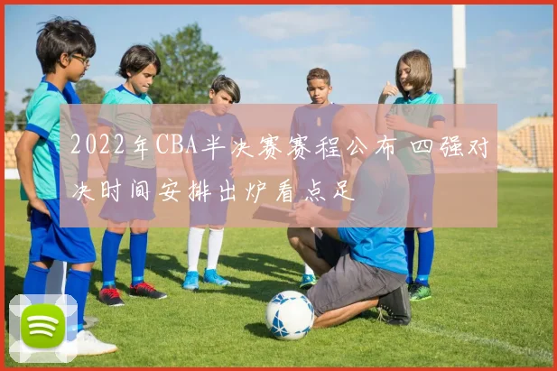2022年CBA半决赛赛程公布 四强对决时间安排出炉看点足