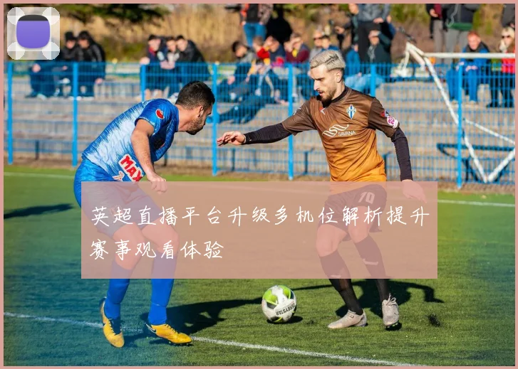 英超直播平台升级多机位解析提升赛事观看体验