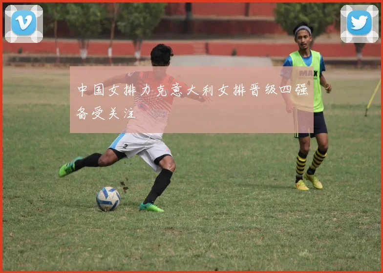 中国女排力克意大利女排晋级四强备受关注
