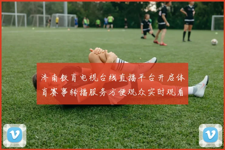 济南教育电视台线直播平台开启体育赛事转播服务方便观众实时观看比赛