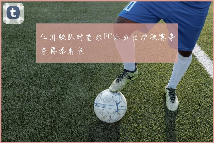 仁川联队对首尔FC比分出炉联赛争夺再添看点