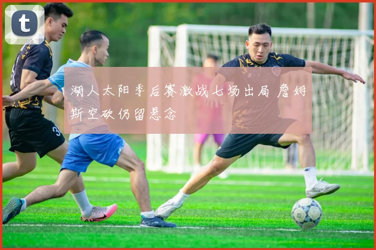 湖人太阳季后赛激战七场出局 詹姆斯空砍仍留悬念