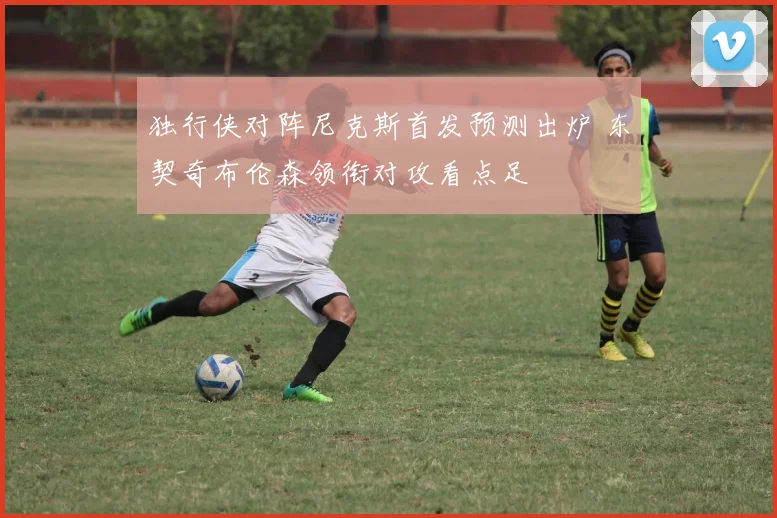 独行侠对阵尼克斯首发预测出炉 东契奇布伦森领衔对攻看点足