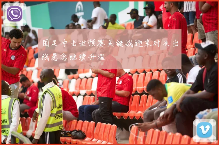 国足冲击世预赛关键战迎来对决出线悬念继续升温